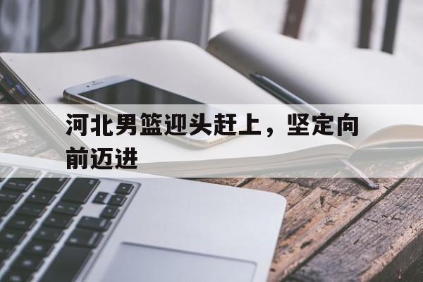 爱游戏官方入口-河北男篮迎头赶上，坚定向前迈进的简单介绍